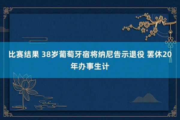 比赛结果 38岁葡萄牙宿将纳尼告示退役 罢休20年办事生计