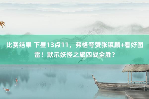 比赛结果 下昼13点11，弗格夸赞张镇麟+看好图雷！默示妖怪之旅四战全胜？