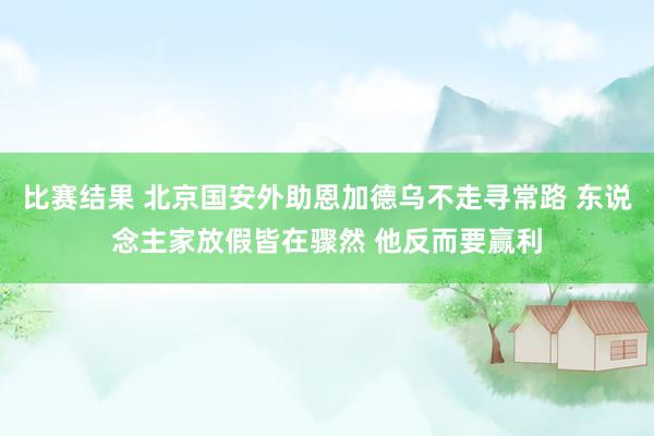 比赛结果 北京国安外助恩加德乌不走寻常路 东说念主家放假皆在骤然 他反而要赢利