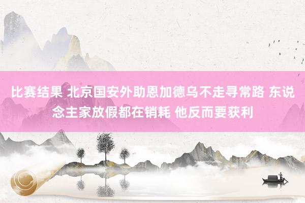 比赛结果 北京国安外助恩加德乌不走寻常路 东说念主家放假都在销耗 他反而要获利