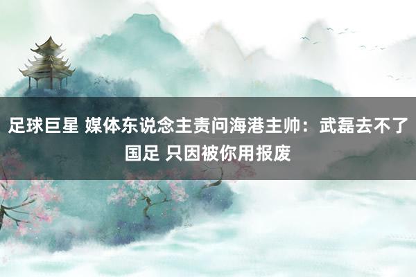 足球巨星 媒体东说念主责问海港主帅：武磊去不了国足 只因被你用报废