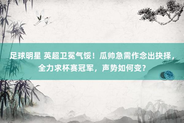 足球明星 英超卫冕气馁！瓜帅急需作念出抉择，全力求杯赛冠军，声势如何变？