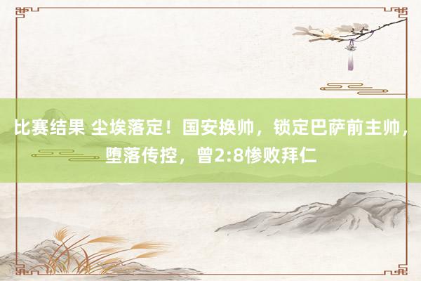 比赛结果 尘埃落定！国安换帅，锁定巴萨前主帅，堕落传控，曾2:8惨败拜仁