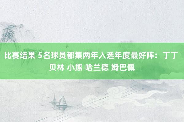 比赛结果 5名球员都集两年入选年度最好阵：丁丁 贝林 小熊 哈兰德 姆巴佩